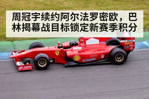 周冠宇续约阿尔法罗密欧，巴林揭幕战目标锁定新赛季积分